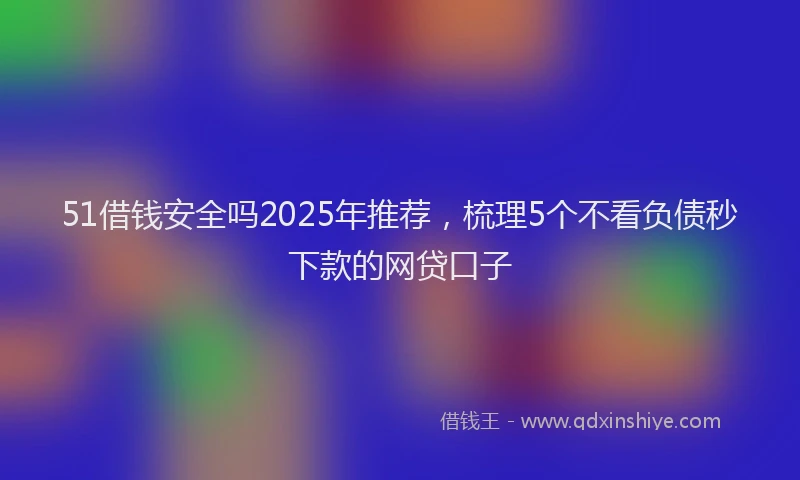 51借钱安全吗2025年推荐，梳理5个不看负债秒下款的网贷口子