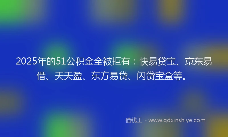 2025年的51公积金全被拒有：快易贷宝、京东易借、天天盈、东方易贷、闪贷宝盒等。