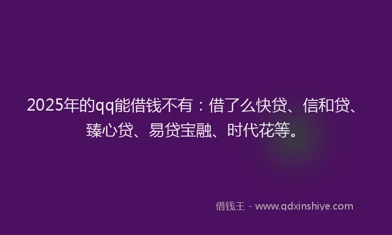 2025年的qq能借钱不有：借了么快贷、信和贷、臻心贷、易贷宝融、时代花等。