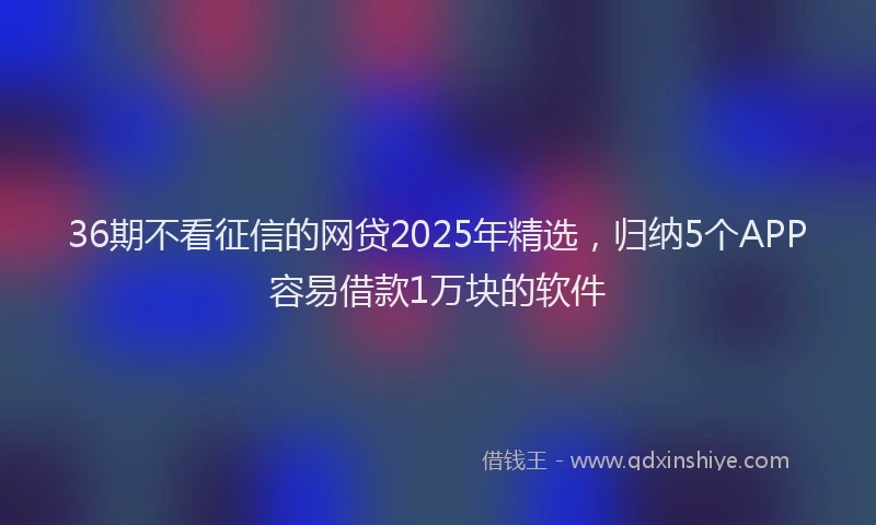 36期不看征信的网贷2025年精选，归纳5个APP容易借款1万块的软件