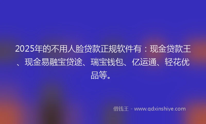 2025年的不用人脸贷款正规软件有：现金贷款王、现金易融宝贷途、瑞宝钱包、亿运通、轻花优品等。