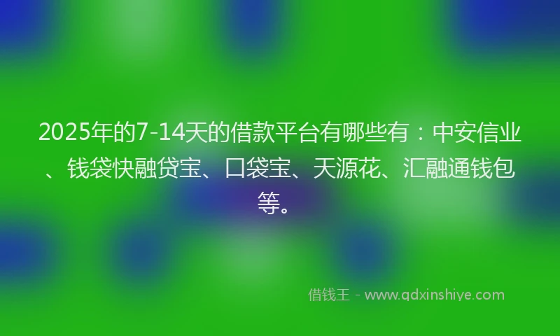 2025年的7-14天的借款平台有哪些有：中安信业、钱袋快融贷宝、口袋宝、天源花、汇融通钱包等。