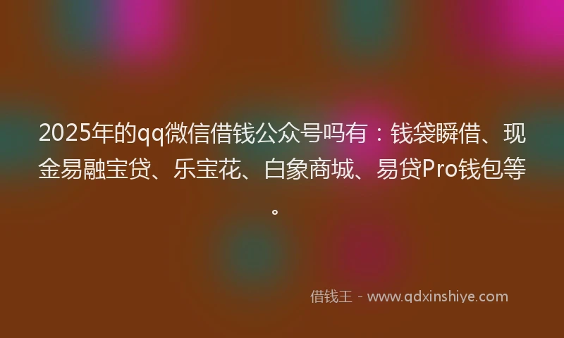 2025年的qq微信借钱公众号吗有：钱袋瞬借、现金易融宝贷、乐宝花、白象商城、易贷Pro钱包等。