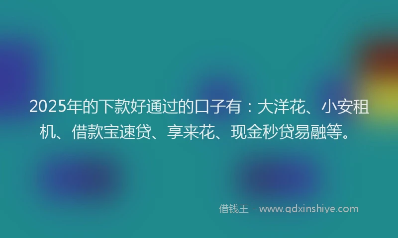 2025年的下款好通过的口子有：大洋花、小安租机、借款宝速贷、享来花、现金秒贷易融等。