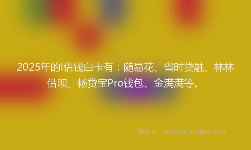 2025年的l借钱白卡有：随易花、省时贷融、林林借呗、畅贷宝Pro钱包、金满满等。