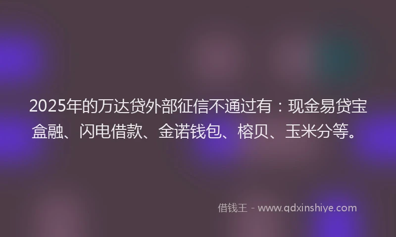 2025年的万达贷外部征信不通过有：现金易贷宝盒融、闪电借款、金诺钱包、榕贝、玉米分等。