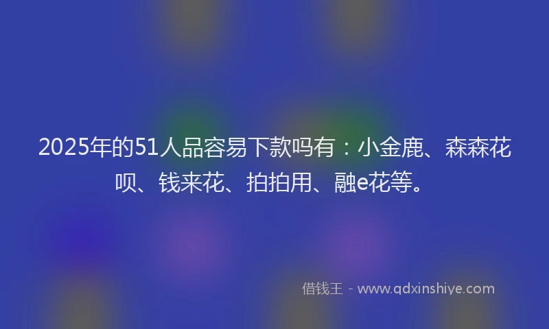 2025年的51人品容易下款吗有：小金鹿、森森花呗、钱来花、拍拍用、融e花等。