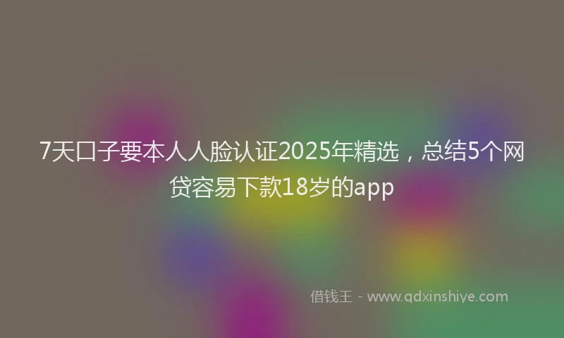 7天口子要本人人脸认证2025年精选，总结5个网贷容易下款18岁的app