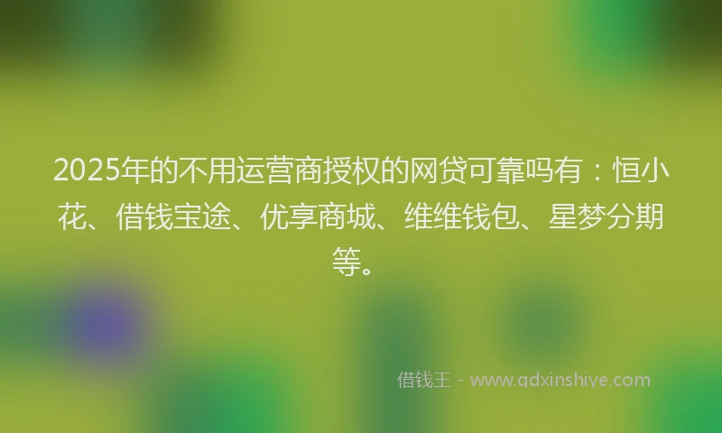 2025年的不用运营商授权的网贷可靠吗有：恒小花、借钱宝途、优享商城、维维钱包、星梦分期等。