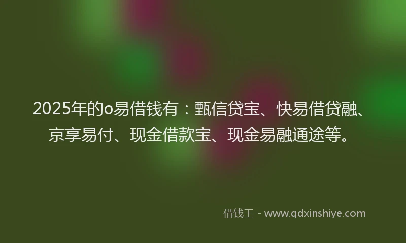 2025年的o易借钱有：甄信贷宝、快易借贷融、京享易付、现金借款宝、现金易融通途等。