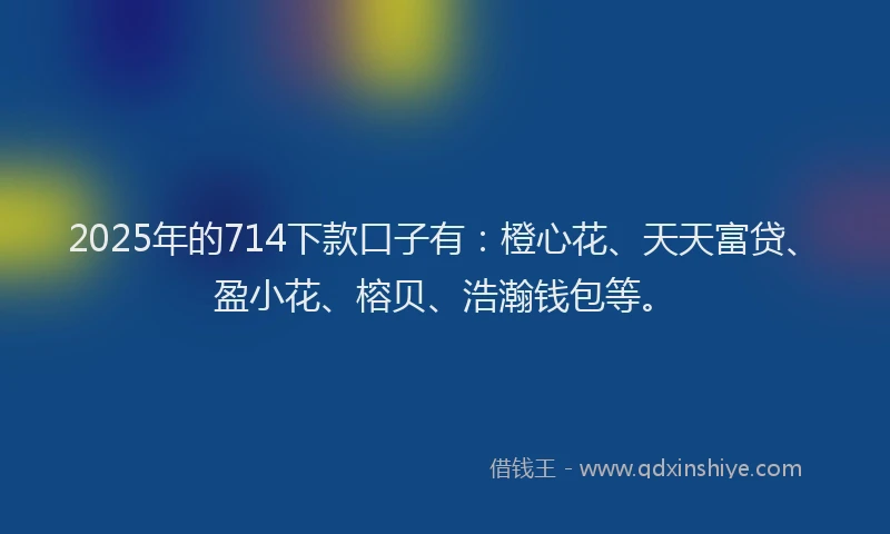 2025年的714下款口子有：橙心花、天天富贷、盈小花、榕贝、浩瀚钱包等。