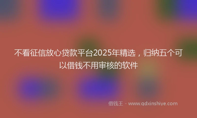 不看征信放心贷款平台2025年精选，归纳五个可以借钱不用审核的软件