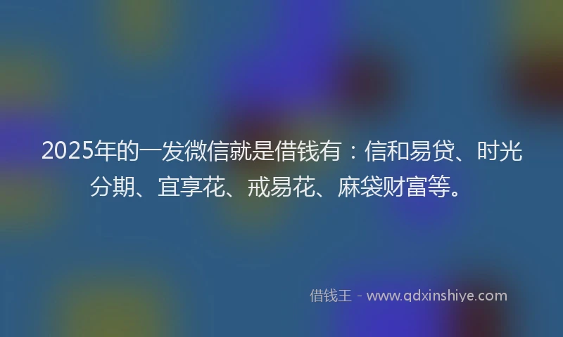 2025年的一发微信就是借钱有：信和易贷、时光分期、宜享花、戒易花、麻袋财富等。