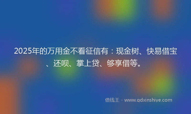 2025年的万用金不看征信有：现金树、快易借宝、还呗、掌上贷、够享借等。