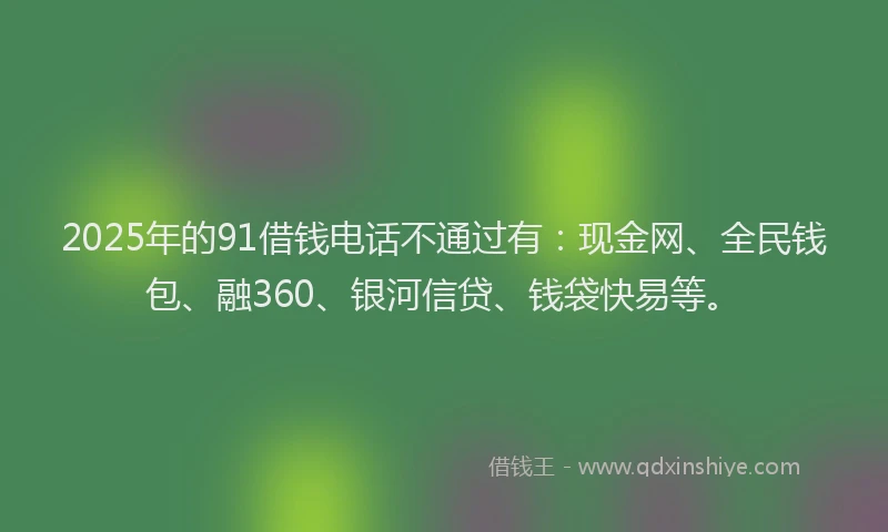 2025年的91借钱电话不通过有：现金网、全民钱包、融360、银河信贷、钱袋快易等。