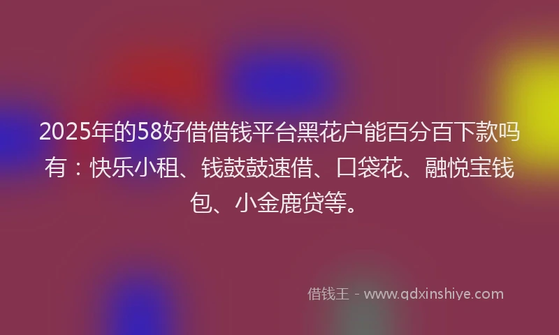 2025年的58好借借钱平台黑花户能百分百下款吗有：快乐小租、钱鼓鼓速借、口袋花、融悦宝钱包、小金鹿贷等。
