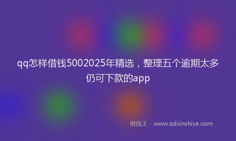 qq怎样借钱5002025年精选，整理五个逾期太多仍可下款的app