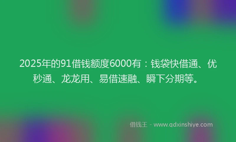 2025年的91借钱额度6000有：钱袋快借通、优秒通、龙龙用、易借速融、瞬下分期等。