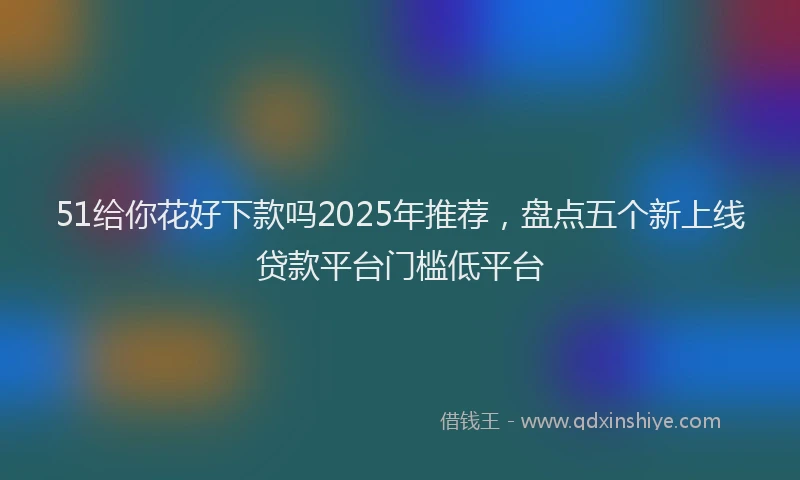 51给你花好下款吗2025年推荐，盘点五个新上线贷款平台门槛低平台