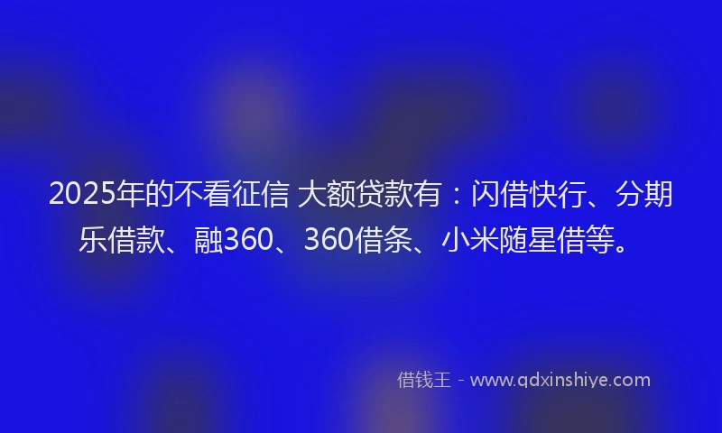 2025年的不看征信 大额贷款有：闪借快行、分期乐借款、融360、360借条、小米随星借等。