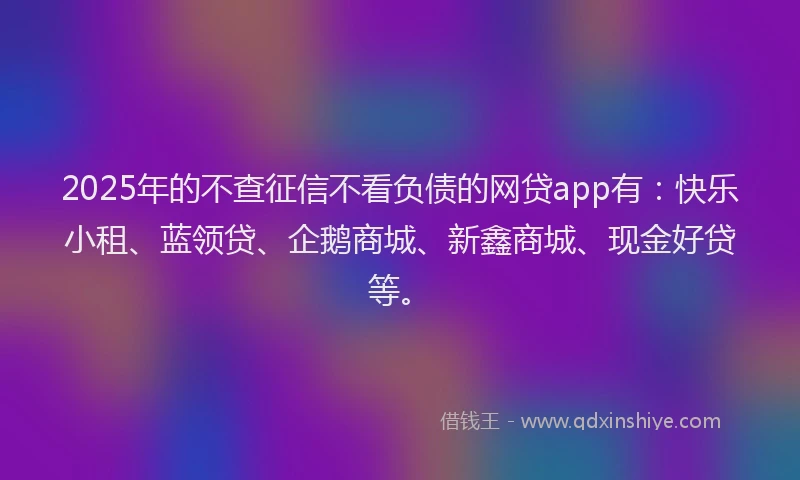 2025年的不查征信不看负债的网贷app有：快乐小租、蓝领贷、企鹅商城、新鑫商城、现金好贷等。