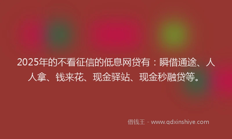 2025年的不看征信的低息网贷有：瞬借通途、人人拿、钱来花、现金驿站、现金秒融贷等。