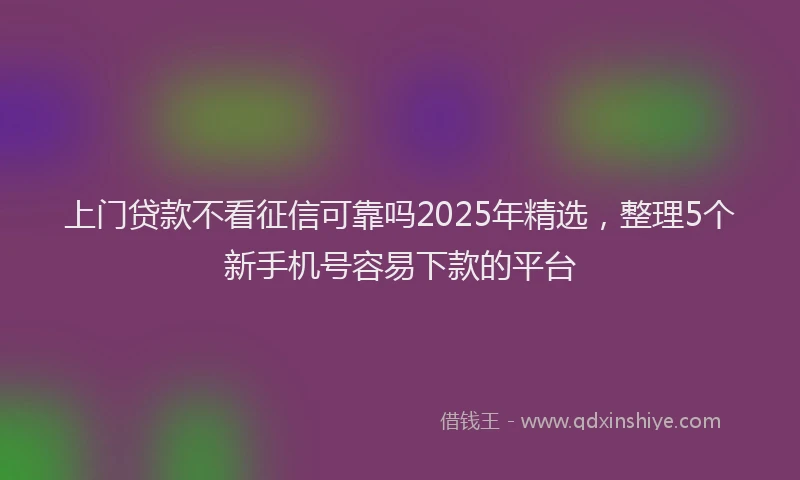 上门贷款不看征信可靠吗2025年精选，整理5个新手机号容易下款的平台