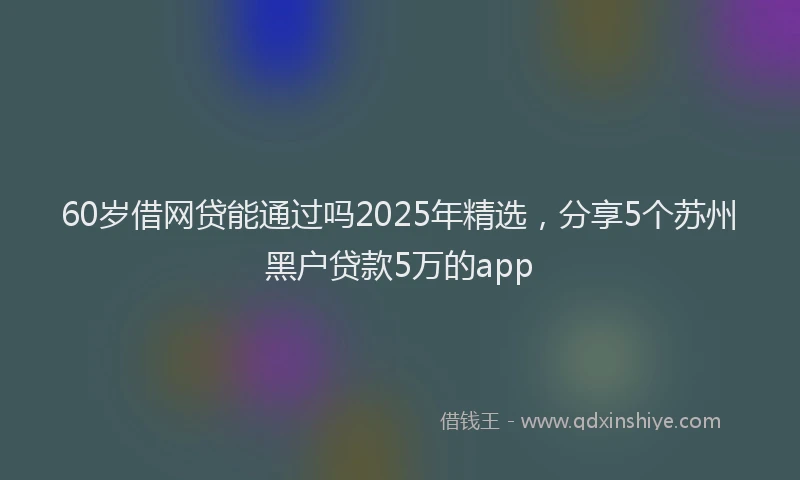 60岁借网贷能通过吗2025年精选，分享5个苏州黑户贷款5万的app