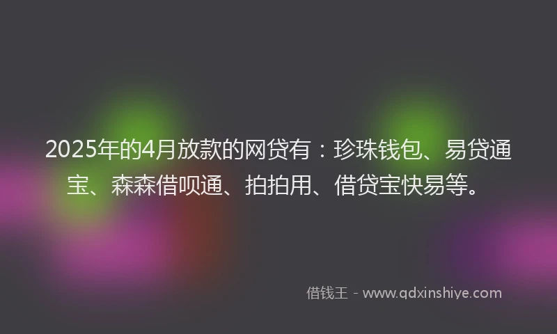 2025年的4月放款的网贷有：珍珠钱包、易贷通宝、森森借呗通、拍拍用、借贷宝快易等。