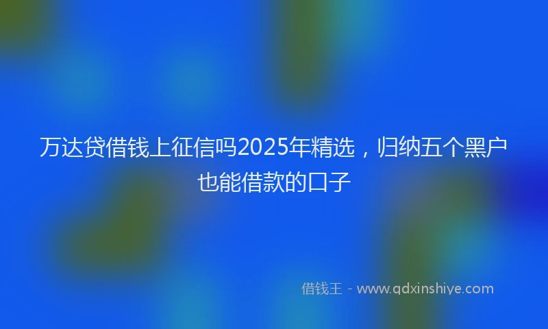万达贷借钱上征信吗2025年精选，归纳五个黑户也能借款的口子