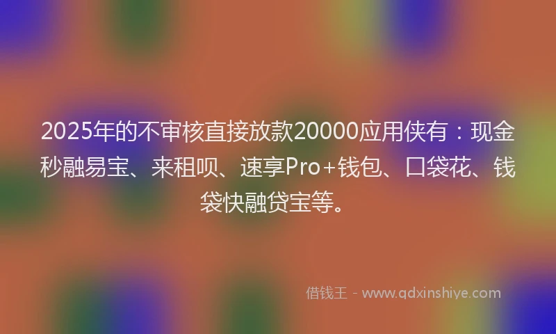 2025年的不审核直接放款20000应用侠有：现金秒融易宝、来租呗、速享Pro+钱包、口袋花、钱袋快融贷宝等。