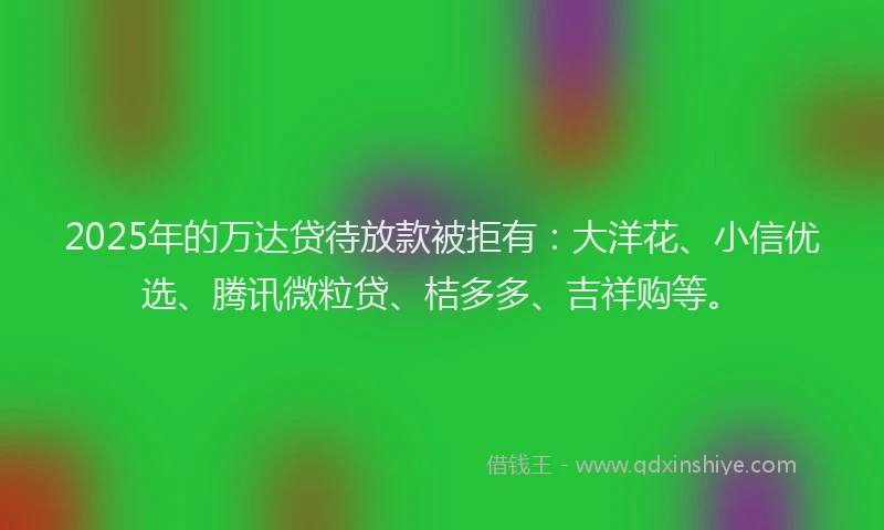 2025年的万达贷待放款被拒有：大洋花、小信优选、腾讯微粒贷、桔多多、吉祥购等。
