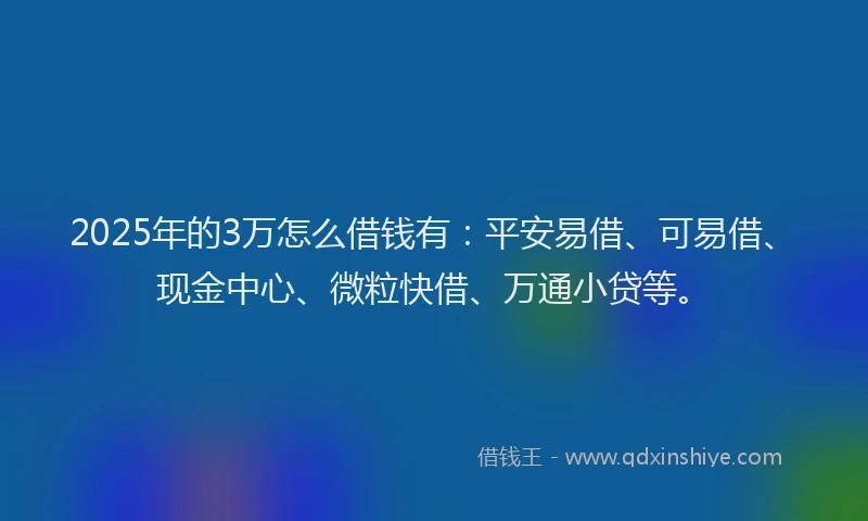 2025年的3万怎么借钱有：平安易借、可易借、现金中心、微粒快借、万通小贷等。
