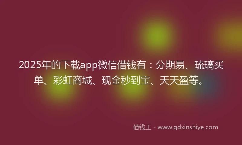 2025年的下载app微信借钱有：分期易、琉璃买单、彩虹商城、现金秒到宝、天天盈等。