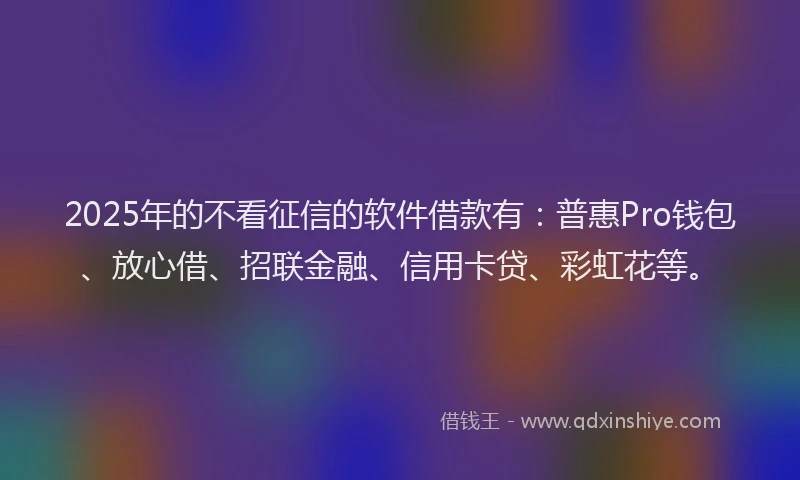 2025年的不看征信的软件借款有：普惠Pro钱包、放心借、招联金融、信用卡贷、彩虹花等。