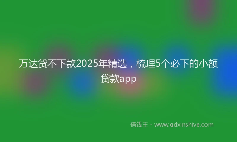 万达贷不下款2025年精选，梳理5个必下的小额贷款app