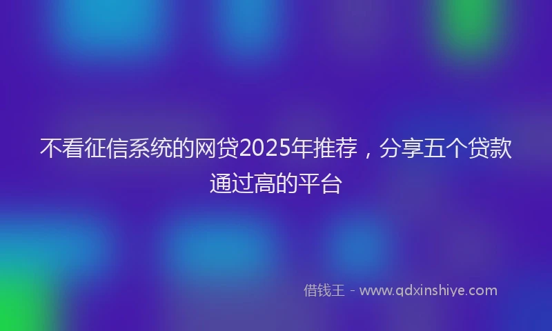 不看征信系统的网贷2025年推荐，分享五个贷款通过高的平台