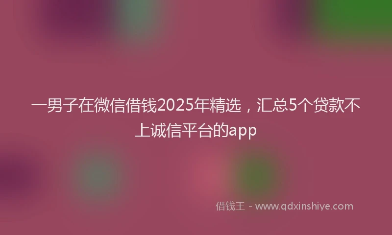 一男子在微信借钱2025年精选，汇总5个贷款不上诚信平台的app