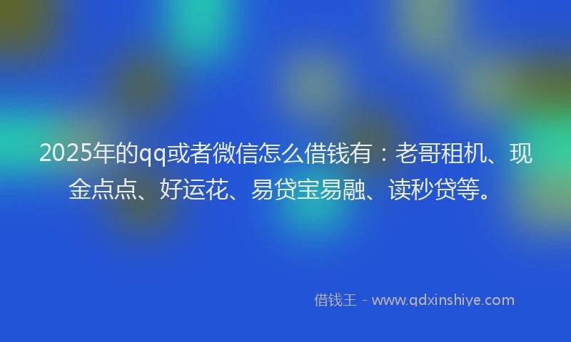 2025年的qq或者微信怎么借钱有：老哥租机、现金点点、好运花、易贷宝易融、读秒贷等。