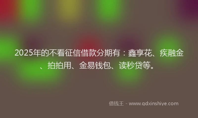 2025年的不看征信借款分期有：鑫享花、疾融金、拍拍用、金易钱包、读秒贷等。