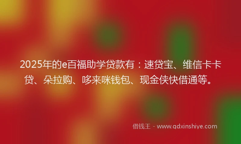 2025年的e百福助学贷款有：速贷宝、维信卡卡贷、朵拉购、哆来咪钱包、现金侠快借通等。