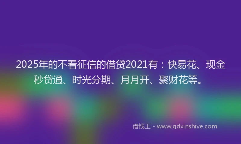 2025年的不看征信的借贷2021有：快易花、现金秒贷通、时光分期、月月开、聚财花等。