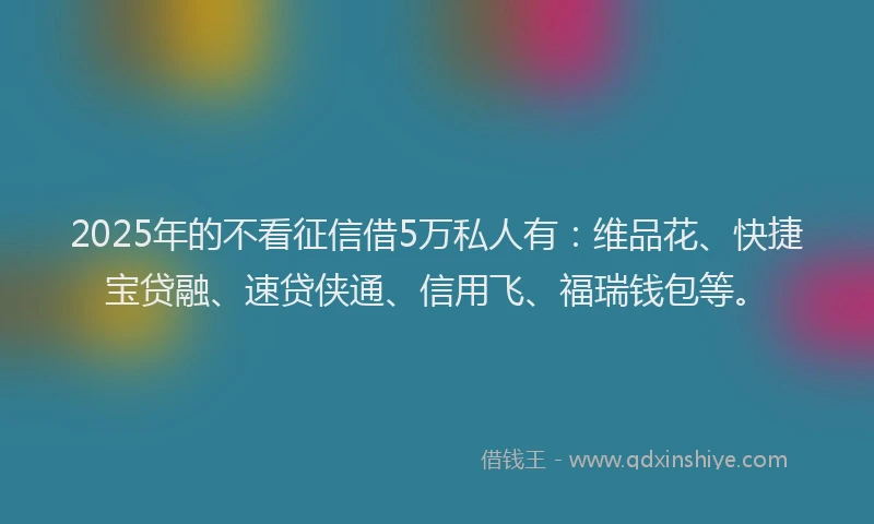 2025年的不看征信借5万私人有：维品花、快捷宝贷融、速贷侠通、信用飞、福瑞钱包等。