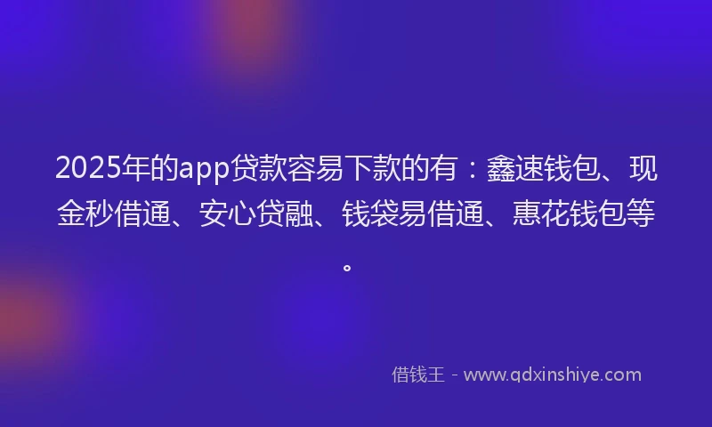 2025年的app贷款容易下款的有：鑫速钱包、现金秒借通、安心贷融、钱袋易借通、惠花钱包等。