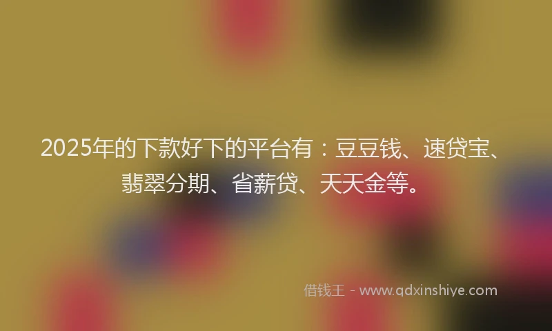 2025年的下款好下的平台有：豆豆钱、速贷宝、翡翠分期、省薪贷、天天金等。