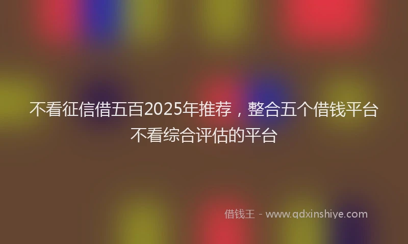 不看征信借五百2025年推荐，整合五个借钱平台不看综合评估的平台