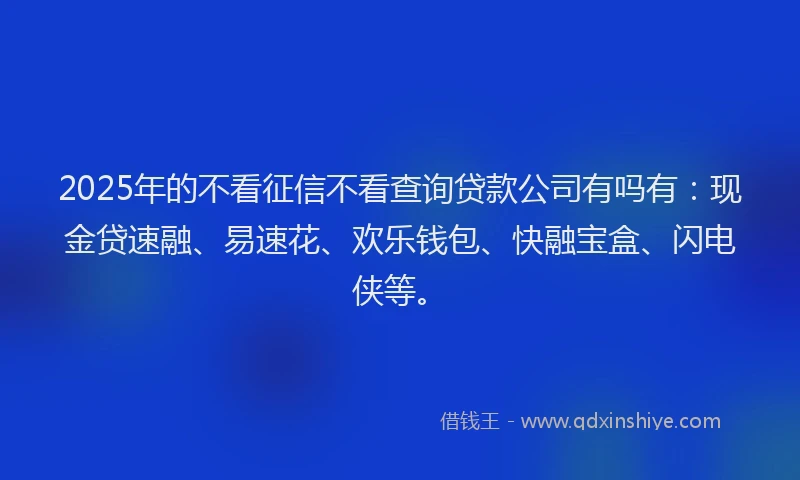 2025年的不看征信不看查询贷款公司有吗有：现金贷速融、易速花、欢乐钱包、快融宝盒、闪电侠等。
