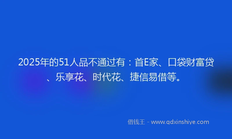 2025年的51人品不通过有：首E家、口袋财富贷、乐享花、时代花、捷信易借等。