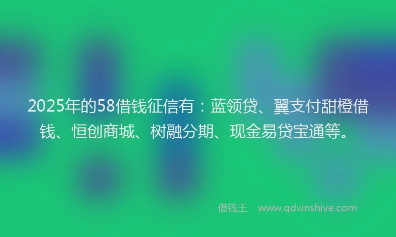 2025年的58借钱征信有：蓝领贷、翼支付甜橙借钱、恒创商城、树融分期、现金易贷宝通等。