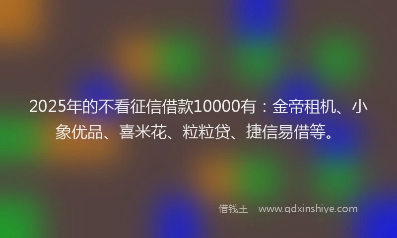 2025年的不看征信借款10000有：金帝租机、小象优品、喜米花、粒粒贷、捷信易借等。